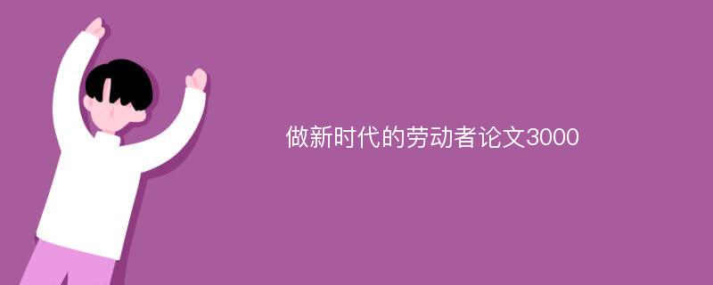 做新时代的劳动者论文3000