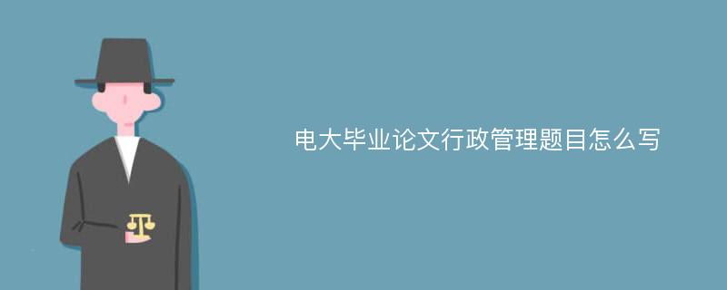 电大毕业论文行政管理题目怎么写